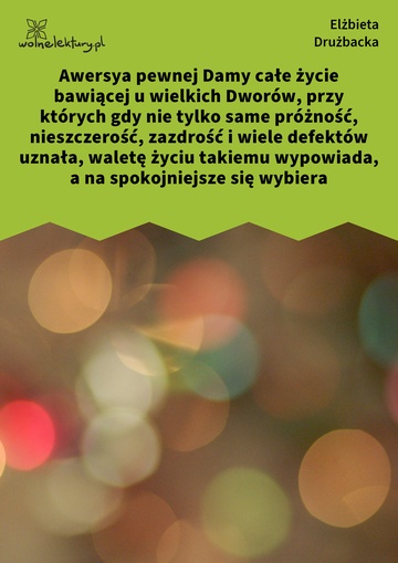 Awersya pewnej Damy całe życie bawiącej u wielkich Dworów, przy których gdy nie tylko same próżność, nieszczerość, zazdrość i wiele defektów uznała, waletę życiu takiemu wypowiada, a na spokojniejsze się wybiera